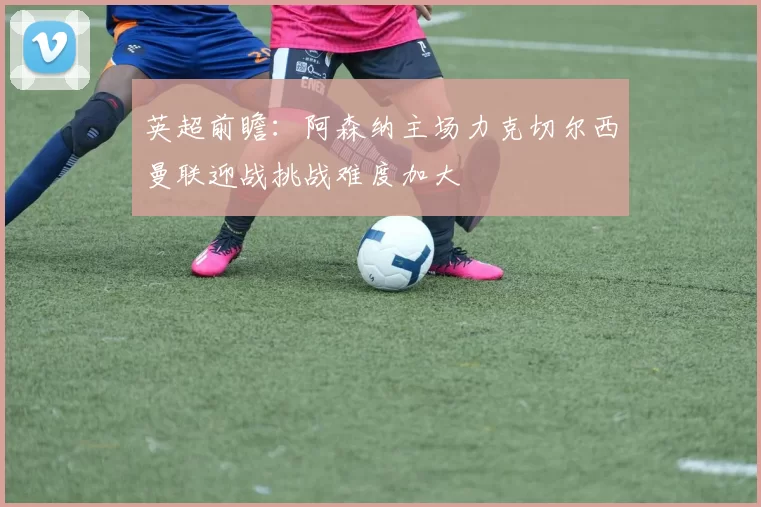英超前瞻：阿森纳主场力克切尔西曼联迎战挑战难度加大