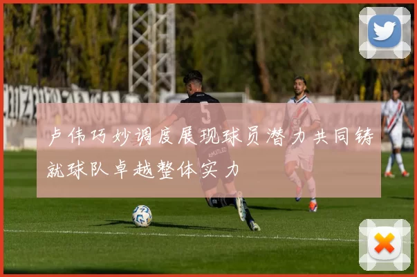 卢伟巧妙调度展现球员潜力共同铸就球队卓越整体实力