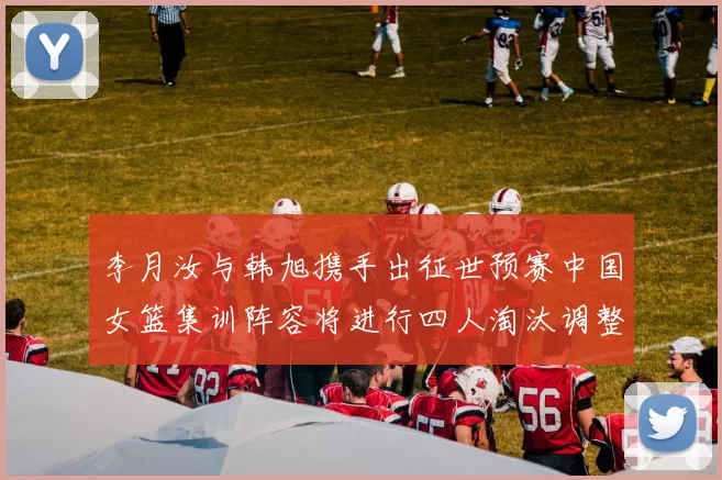 李月汝与韩旭携手出征世预赛中国女篮集训阵容将进行四人淘汰调整