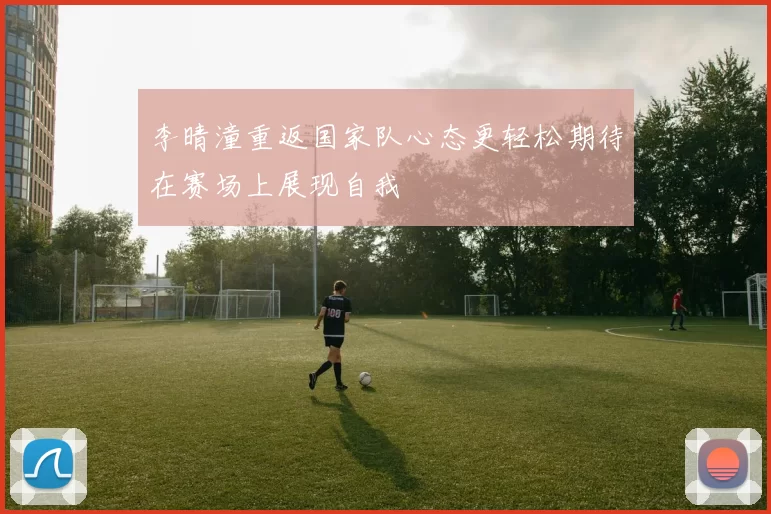 李晴潼重返国家队心态更轻松期待在赛场上展现自我