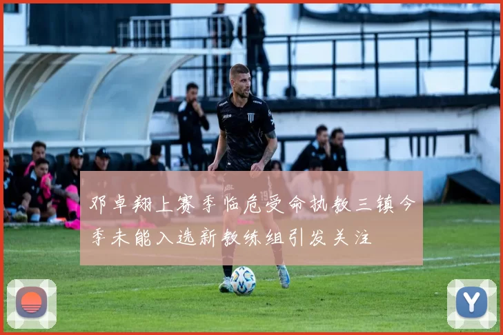 邓卓翔上赛季临危受命执教三镇今季未能入选新教练组引发关注