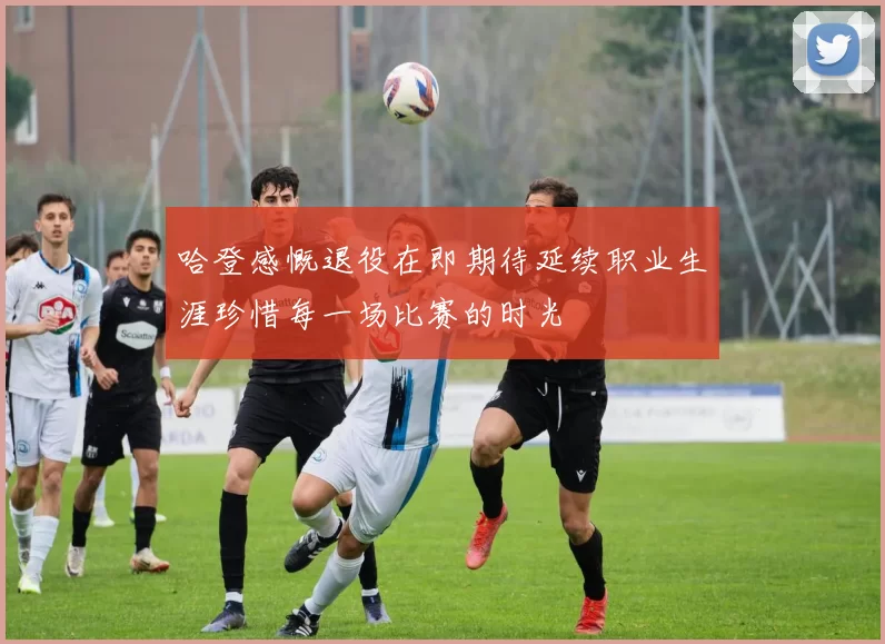 哈登感慨退役在即期待延续职业生涯珍惜每一场比赛的时光