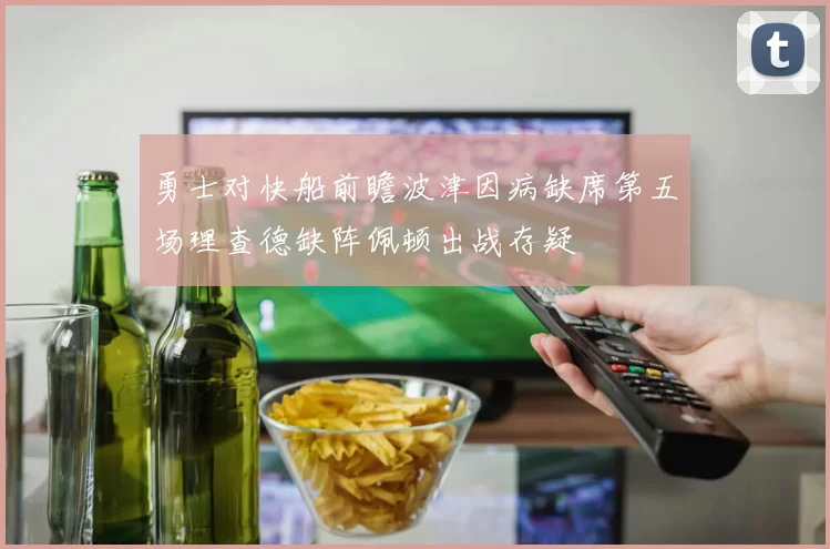 勇士对快船前瞻波津因病缺席第五场理查德缺阵佩顿出战存疑