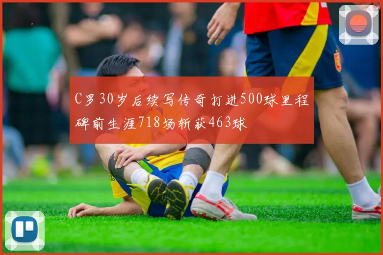 C罗30岁后续写传奇打进500球里程碑前生涯718场斩获463球