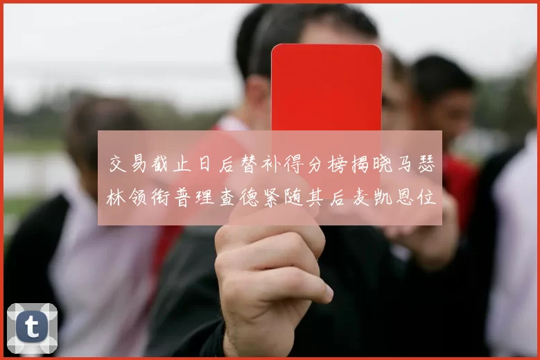 交易截止日后替补得分榜揭晓马瑟林领衔普理查德紧随其后麦凯恩位列第三