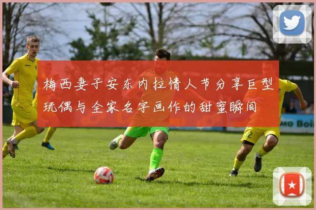 梅西妻子安东内拉情人节分享巨型玩偶与全家名字画作的甜蜜瞬间