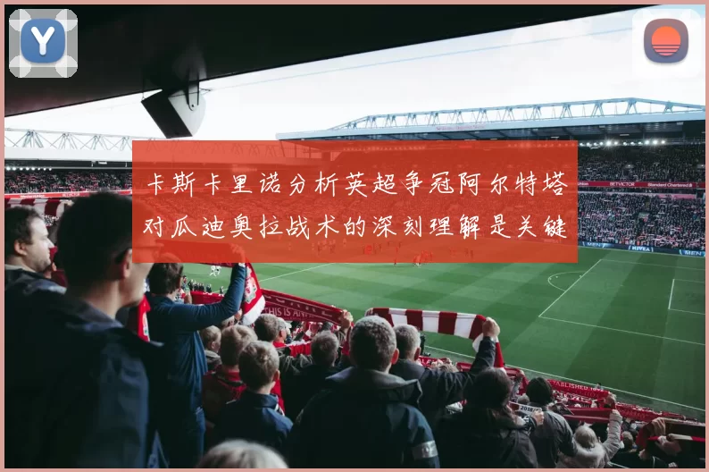 卡斯卡里诺分析英超争冠阿尔特塔对瓜迪奥拉战术的深刻理解是关键