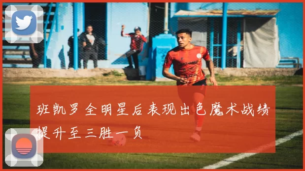 班凯罗全明星后表现出色魔术战绩提升至三胜一负