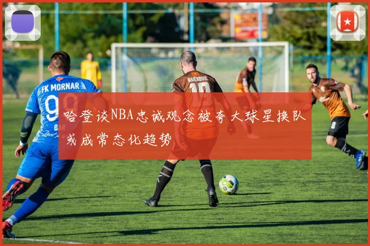 哈登谈NBA忠诚观念被夸大球星换队或成常态化趋势