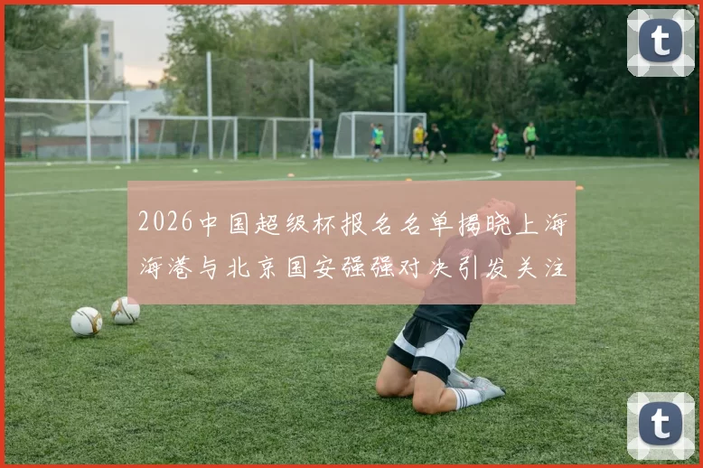 2026中国超级杯报名名单揭晓上海海港与北京国安强强对决引发关注